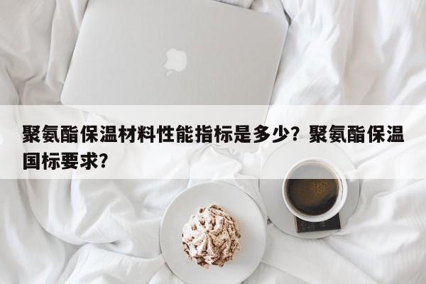 聚氨酯保温材料性能指标是多少？聚氨酯保温国标要求？