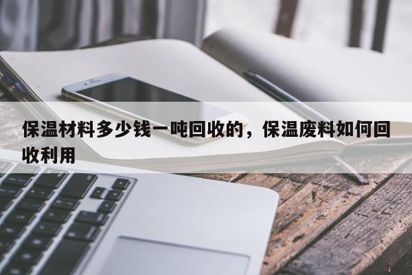 保温材料多少钱一吨回收的，保温废料如何回收利用