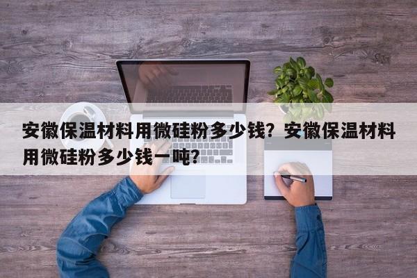 安徽保温材料用微硅粉多少钱？安徽保温材料用微硅粉多少钱一吨？