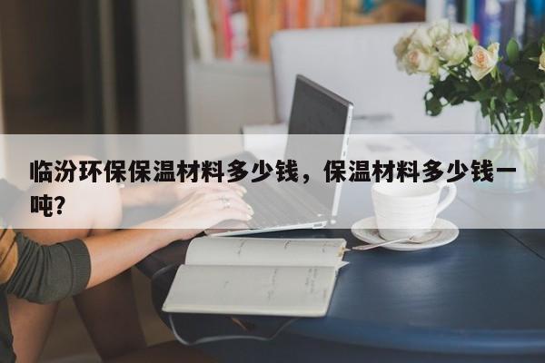 临汾环保保温材料多少钱，保温材料多少钱一吨？