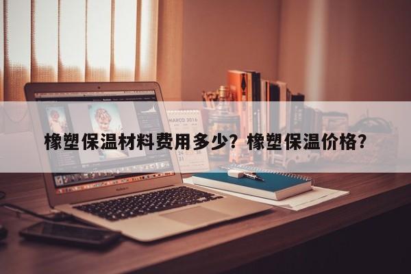 橡塑保温材料费用多少？橡塑保温价格？