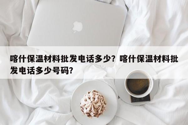 喀什保温材料批发电话多少？喀什保温材料批发电话多少号码？