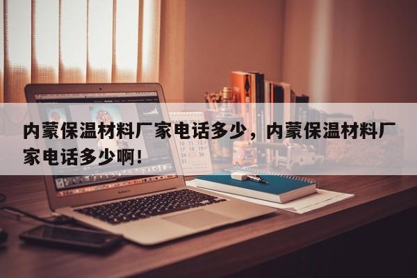 内蒙保温材料厂家电话多少，内蒙保温材料厂家电话多少啊！