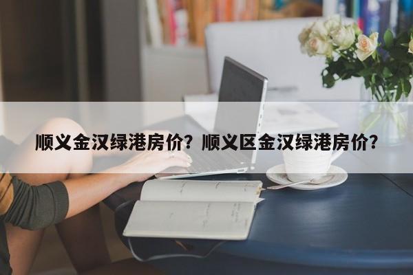 顺义金汉绿港房价？顺义区金汉绿港房价？