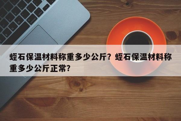 蛭石保温材料称重多少公斤？蛭石保温材料称重多少公斤正常？