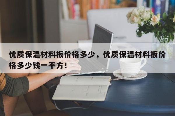 优质保温材料板价格多少，优质保温材料板价格多少钱一平方！