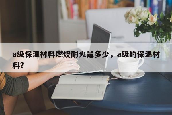 a级保温材料燃烧耐火是多少，a级的保温材料？