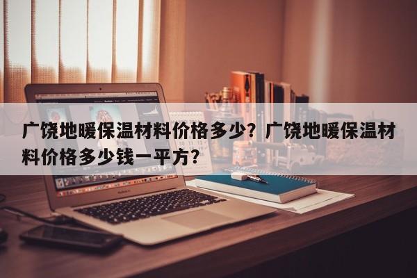 广饶地暖保温材料价格多少？广饶地暖保温材料价格多少钱一平方？