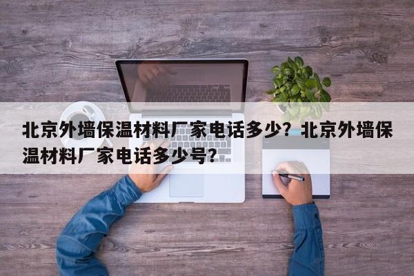 北京外墙保温材料厂家电话多少？北京外墙保温材料厂家电话多少号？