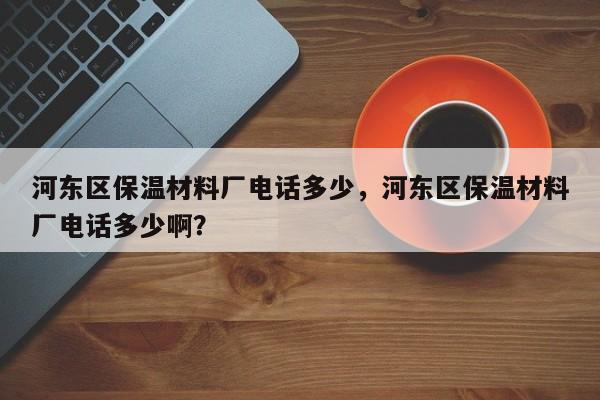 河东区保温材料厂电话多少，河东区保温材料厂电话多少啊？