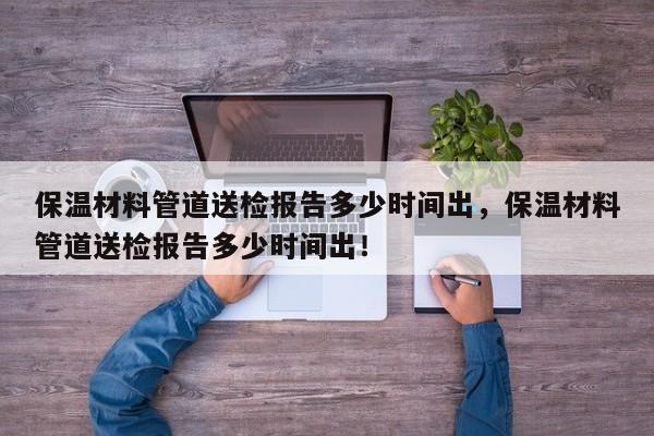 保温材料管道送检报告多少时间出，保温材料管道送检报告多少时间出！