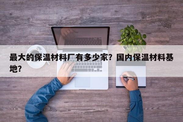 最大的保温材料厂有多少家？国内保温材料基地？