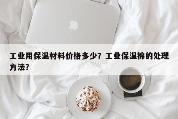 工业用保温材料价格多少？工业保温棉的处理方法？