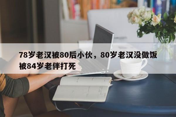 78岁老汉被80后小伙，80岁老汉没做饭被84岁老伴打死