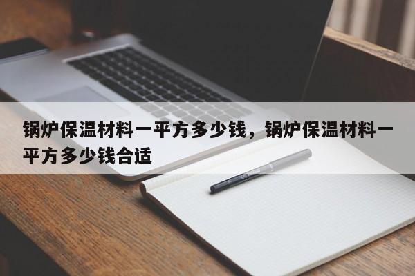 锅炉保温材料一平方多少钱，锅炉保温材料一平方多少钱合适