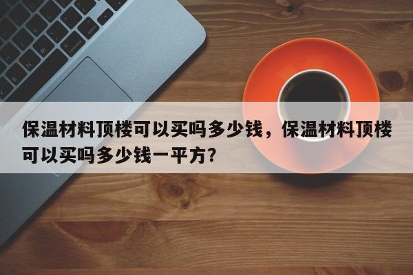 保温材料顶楼可以买吗多少钱，保温材料顶楼可以买吗多少钱一平方？