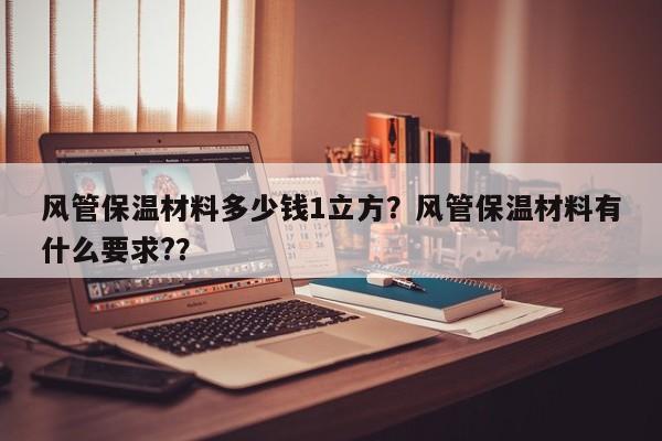 风管保温材料多少钱1立方？风管保温材料有什么要求?？