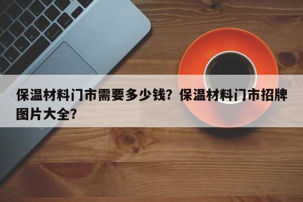 保温材料门市需要多少钱？保温材料门市招牌图片大全？