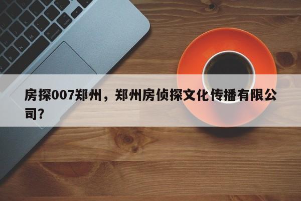 房探007郑州，郑州房侦探文化传播有限公司？